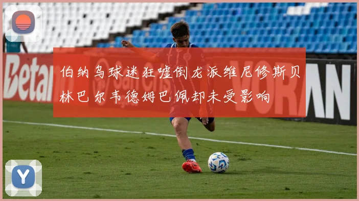 伯纳乌球迷狂嘘倒龙派维尼修斯贝林巴尔韦德姆巴佩却未受影响