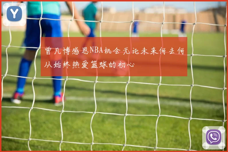曾凡博感恩NBA机会无论未来何去何从始终热爱篮球的初心
