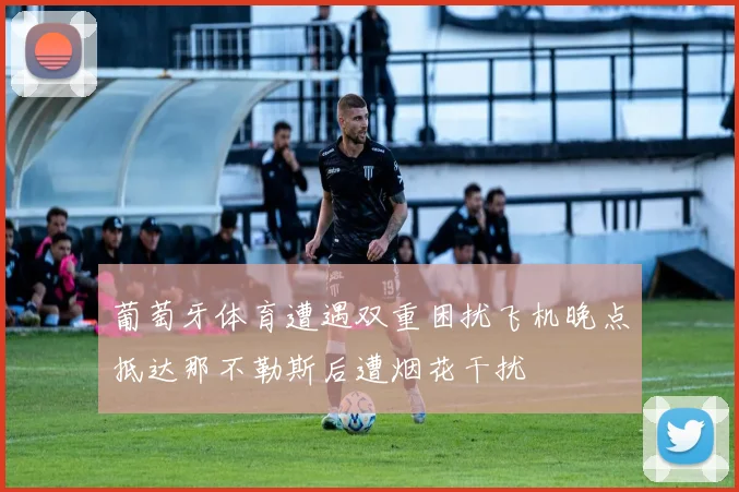 葡萄牙体育遭遇双重困扰飞机晚点抵达那不勒斯后遭烟花干扰