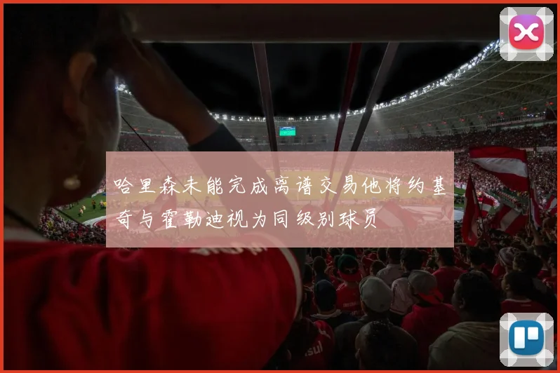 哈里森未能完成离谱交易他将约基奇与霍勒迪视为同级别球员