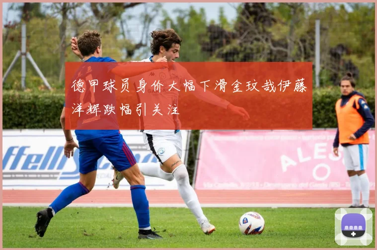 德甲球员身价大幅下滑金玟哉伊藤洋辉跌幅引关注