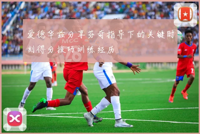 爱德华兹分享芬奇指导下的关键时刻得分技巧训练经历
