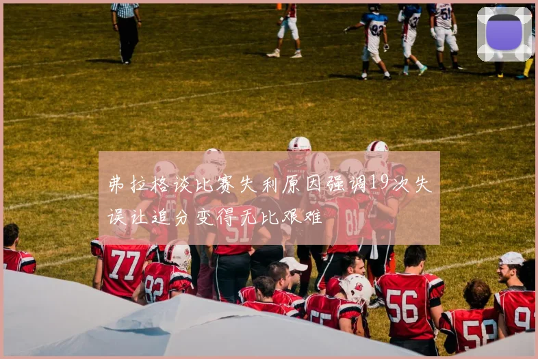 弗拉格谈比赛失利原因强调19次失误让追分变得无比艰难