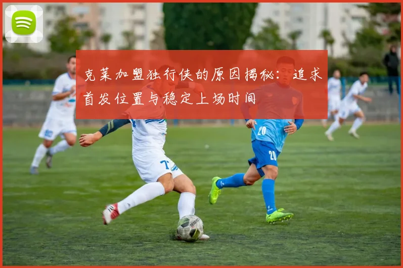 克莱加盟独行侠的原因揭秘：追求首发位置与稳定上场时间