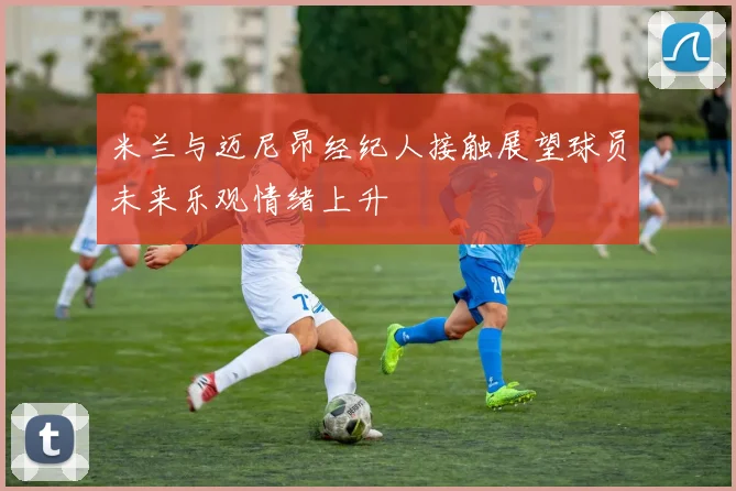 米兰与迈尼昂经纪人接触展望球员未来乐观情绪上升