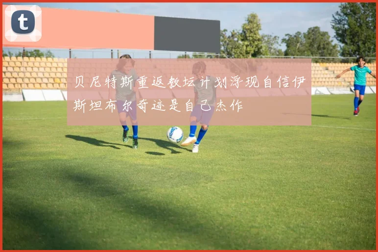 贝尼特斯重返教坛计划浮现自信伊斯坦布尔奇迹是自己杰作