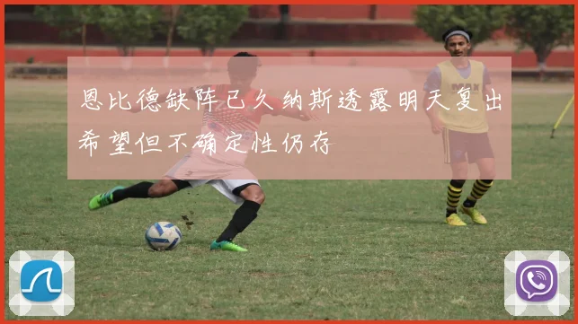 恩比德缺阵已久纳斯透露明天复出希望但不确定性仍存