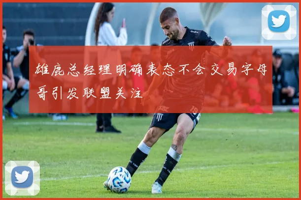 雄鹿总经理明确表态不会交易字母哥引发联盟关注