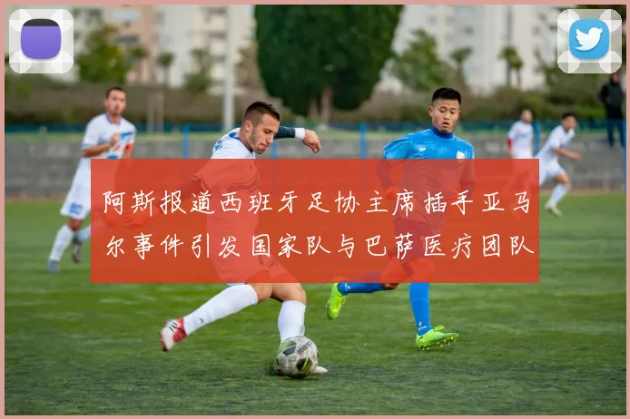 阿斯报道西班牙足协主席插手亚马尔事件引发国家队与巴萨医疗团队矛盾